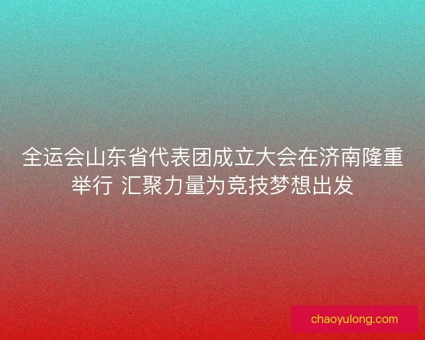 全运会山东省代表团成立大会在济南隆重举行 汇聚力量为竞技梦想出发