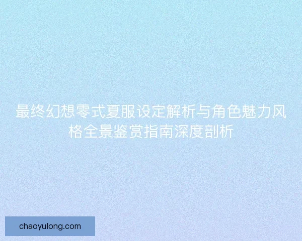 最终幻想零式夏服设定解析与角色魅力风格全景鉴赏指南深度剖析