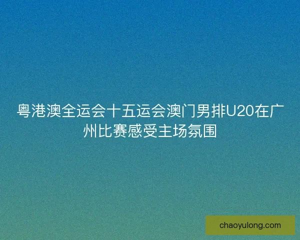粤港澳全运会十五运会澳门男排U20在广州比赛感受主场氛围